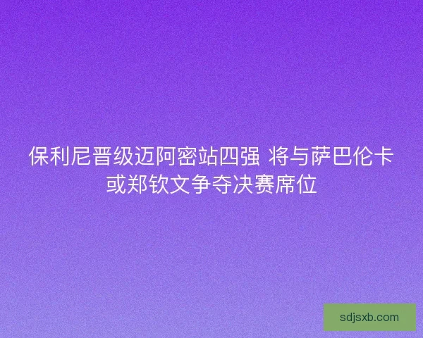 保利尼晋级迈阿密站四强 将与萨巴伦卡或郑钦文争夺决赛席位