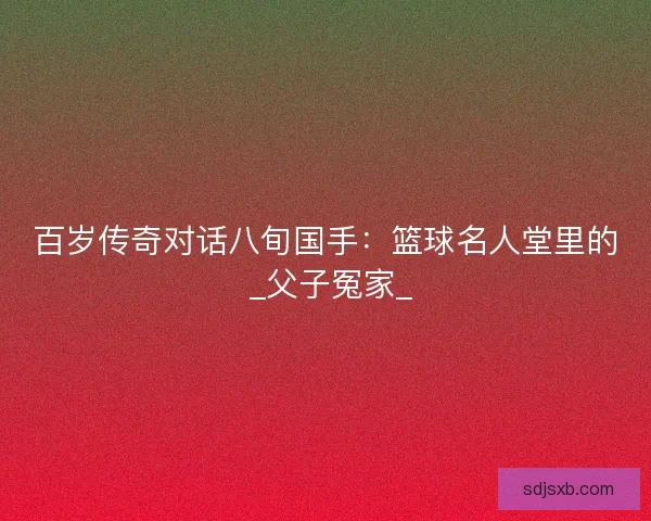 百岁传奇对话八旬国手：篮球名人堂里的 _父子冤家_