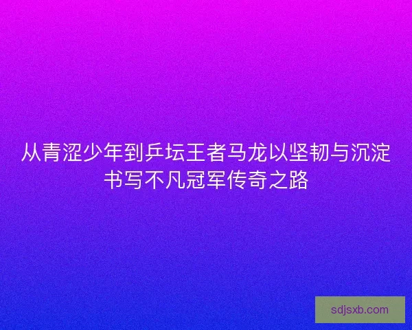 从青涩少年到乒坛王者马龙以坚韧与沉淀书写不凡冠军传奇之路