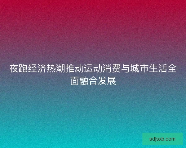 夜跑经济热潮推动运动消费与城市生活全面融合发展