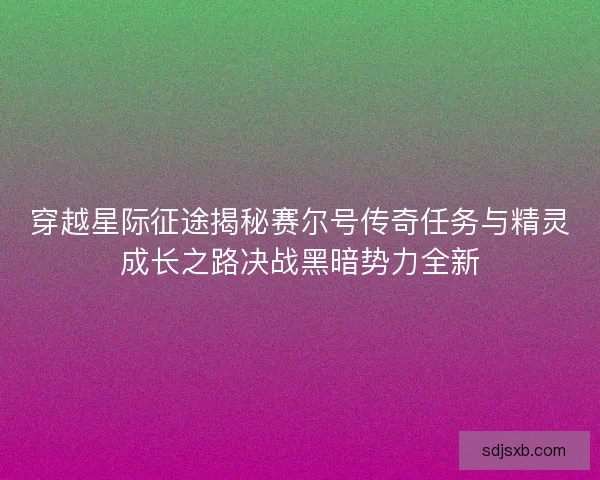 穿越星际征途揭秘赛尔号传奇任务与精灵成长之路决战黑暗势力全新