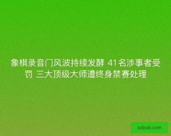 象棋录音门风波持续发酵 41名涉事者受罚 三大顶级大师遭终身禁赛处理