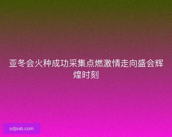 亚冬会火种成功采集点燃激情走向盛会辉煌时刻
