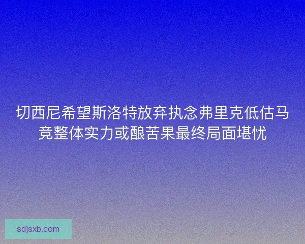 切西尼希望斯洛特放弃执念弗里克低估马竞整体实力或酿苦果最终局面堪忧