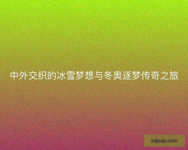 中外交织的冰雪梦想与冬奥逐梦传奇之旅