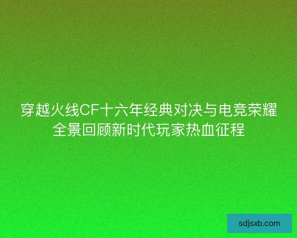 穿越火线CF十六年经典对决与电竞荣耀全景回顾新时代玩家热血征程