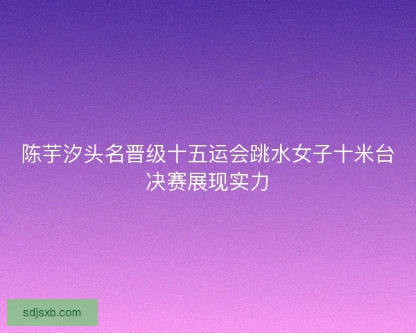 陈芋汐头名晋级十五运会跳水女子十米台决赛展现实力
