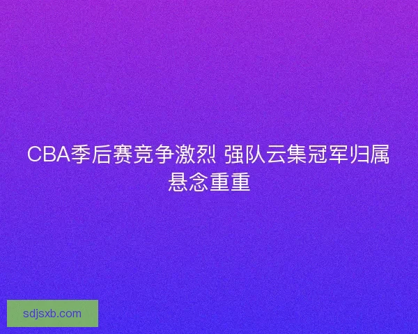 CBA季后赛竞争激烈 强队云集冠军归属悬念重重