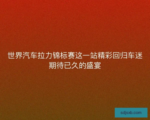 世界汽车拉力锦标赛这一站精彩回归车迷期待已久的盛宴