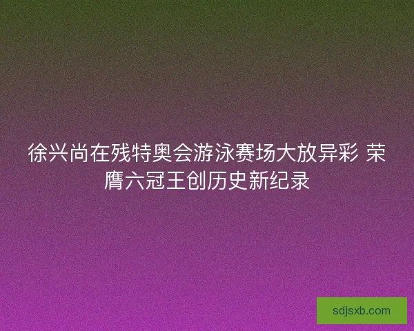 徐兴尚在残特奥会游泳赛场大放异彩 荣膺六冠王创历史新纪录