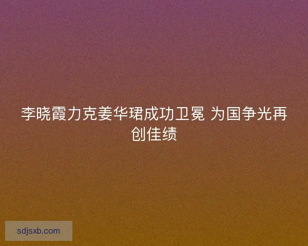 李晓霞力克姜华珺成功卫冕 为国争光再创佳绩