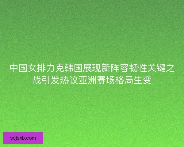 中国女排力克韩国展现新阵容韧性关键之战引发热议亚洲赛场格局生变