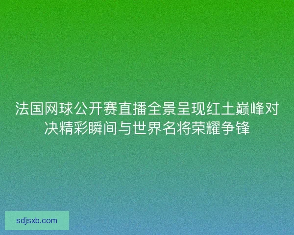 法国网球公开赛直播全景呈现红土巅峰对决精彩瞬间与世界名将荣耀争锋