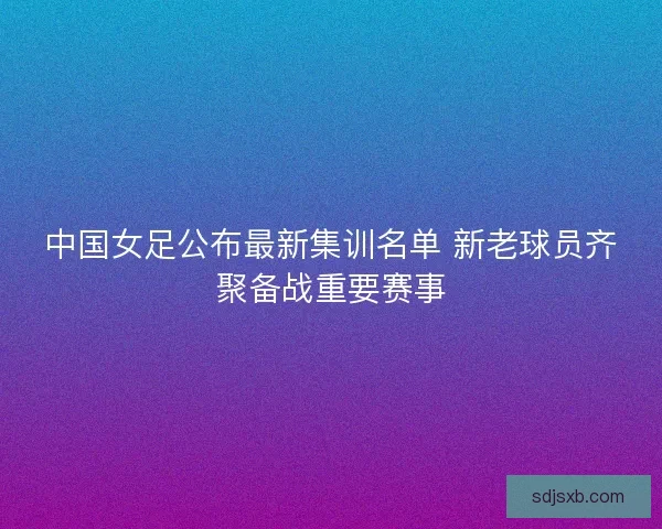 中国女足公布最新集训名单 新老球员齐聚备战重要赛事