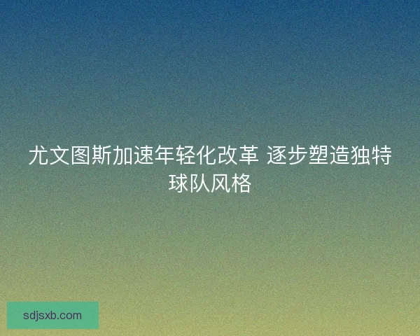 尤文图斯加速年轻化改革 逐步塑造独特球队风格