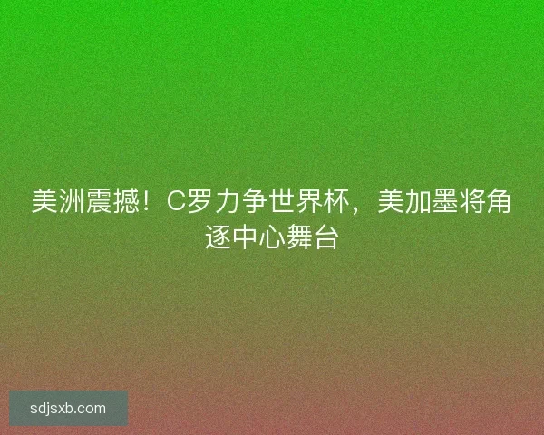 美洲震撼！C罗力争世界杯，美加墨将角逐中心舞台