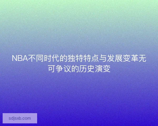 NBA不同时代的独特特点与发展变革无可争议的历史演变