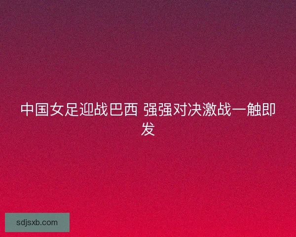 中国女足迎战巴西 强强对决激战一触即发