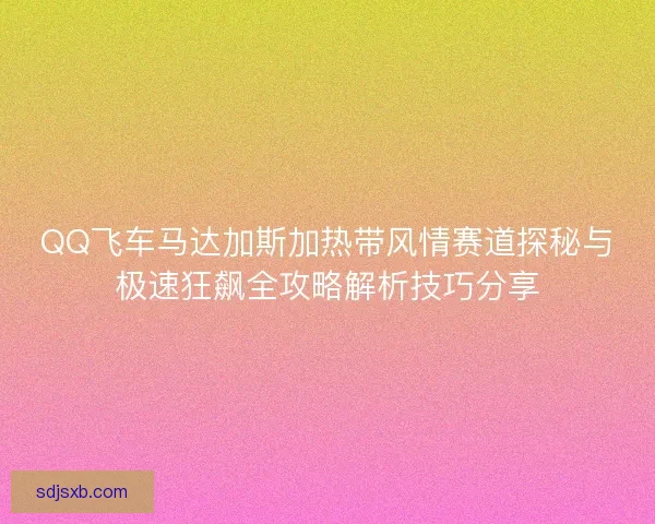 QQ飞车马达加斯加热带风情赛道探秘与极速狂飙全攻略解析技巧分享