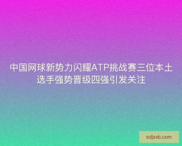 中国网球新势力闪耀ATP挑战赛三位本土选手强势晋级四强引发关注