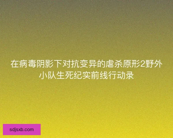 在病毒阴影下对抗变异的虐杀原形2野外小队生死纪实前线行动录