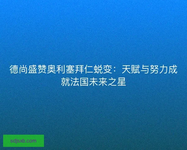 德尚盛赞奥利塞拜仁蜕变：天赋与努力成就法国未来之星