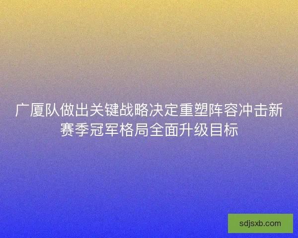 广厦队做出关键战略决定重塑阵容冲击新赛季冠军格局全面升级目标
